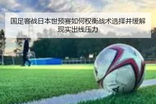 国足客战日本世预赛如何权衡战术选择并缓解现实出线压力