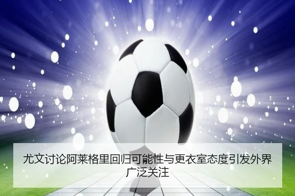 尤文讨论阿莱格里回归可能性与更衣室态度引发外界广泛关注