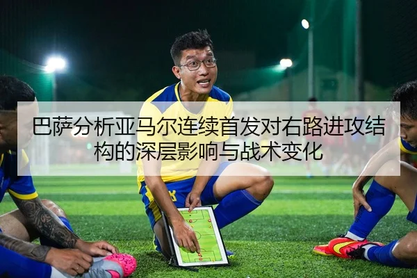 巴萨分析亚马尔连续首发对右路进攻结构的深层影响与战术变化