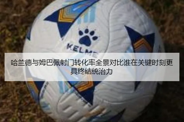 哈兰德与姆巴佩射门转化率全景对比谁在关键时刻更具终结统治力